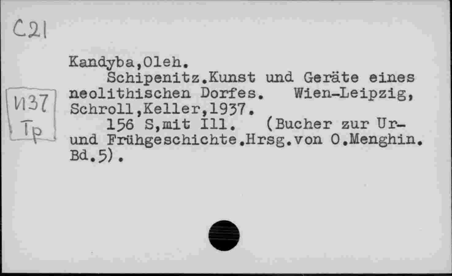 ﻿0.1
из?
LIK
Kandyba,01eh.
Schipenitz.Kunst und Geräte eines neolithischen Dorfes. Wien-Leipzig, Schroll,Keller,1937.
156 S,mit Ill. (Bucher zur Ur-und Frühgeschichte.Hrsg.von O.Menghin. Bd.5).